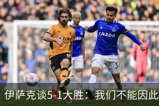 伊萨克谈5-1大胜：我们不能因此飘飘然，接下来的对手更强