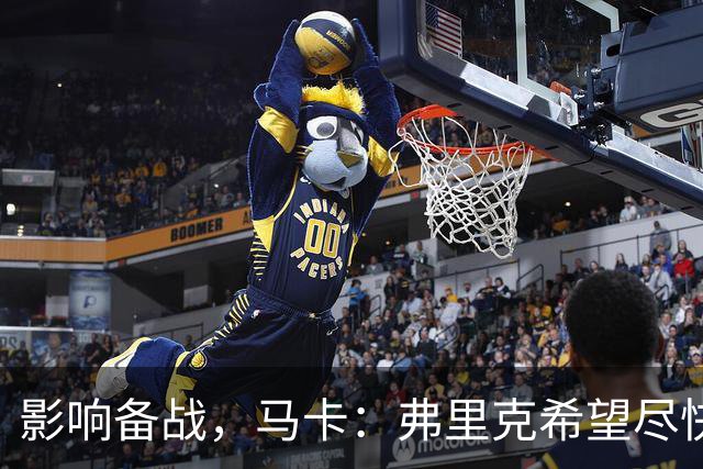 影响备战，马卡：弗里克希望尽快敲定新中锋，目前几乎无进展