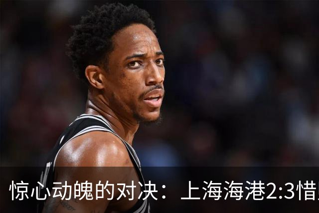 惊心动魄的对决：上海海港2:3惜败辽宁铁人，赛季前景堪忧